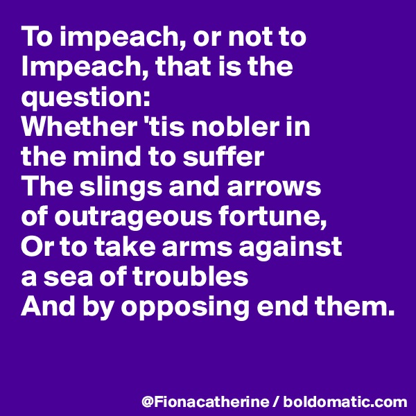 To impeach, or not to 
Impeach, that is the 
question:
Whether 'tis nobler in
the mind to suffer
The slings and arrows
of outrageous fortune,
Or to take arms against
a sea of troubles
And by opposing end them.

