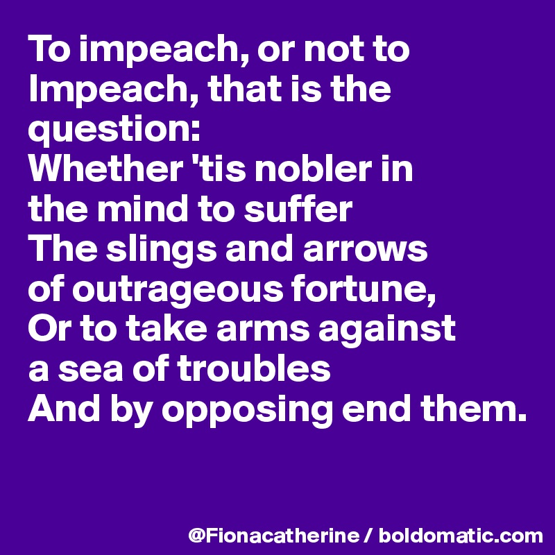 To impeach, or not to 
Impeach, that is the 
question:
Whether 'tis nobler in
the mind to suffer
The slings and arrows
of outrageous fortune,
Or to take arms against
a sea of troubles
And by opposing end them.

