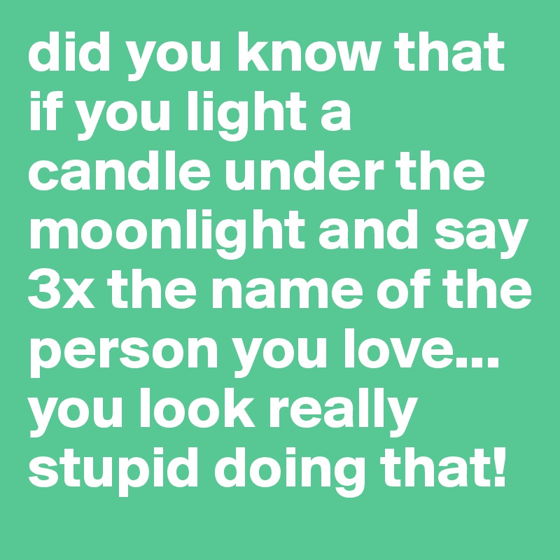 did you know that if you light a candle under the moonlight and say 3x the name of the person you love... you look really stupid doing that!