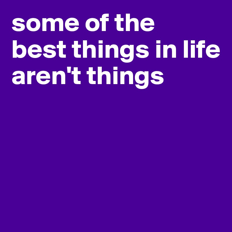 some of the
best things in life
aren't things



