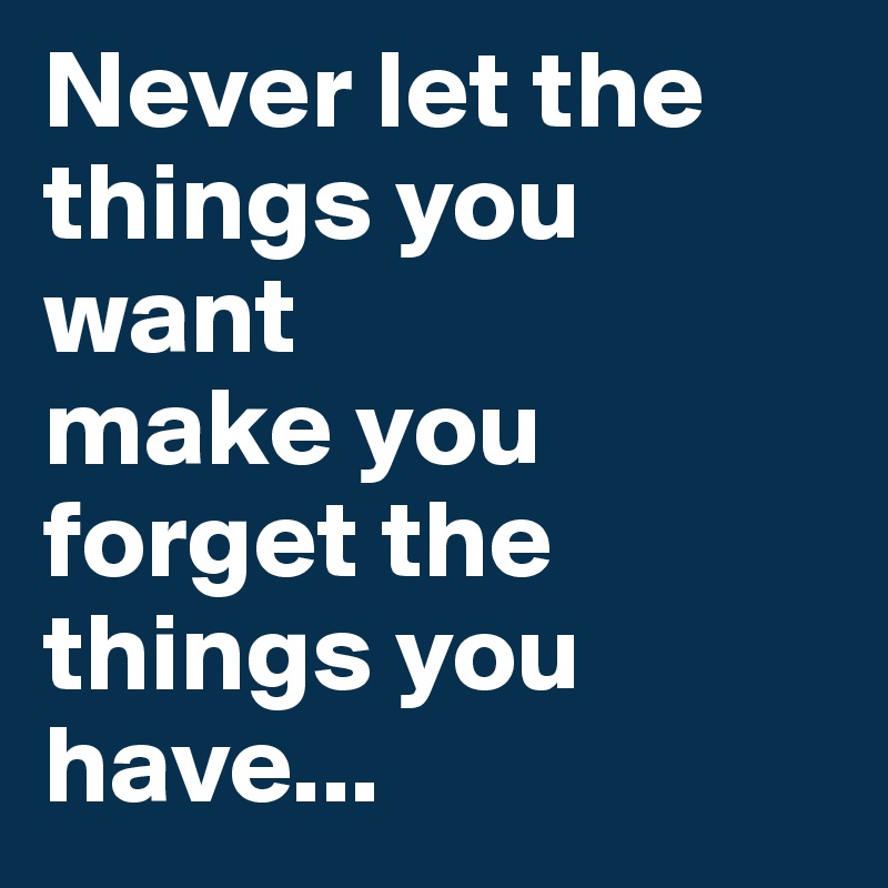 Never let the things you want 
make you forget the things you have... 