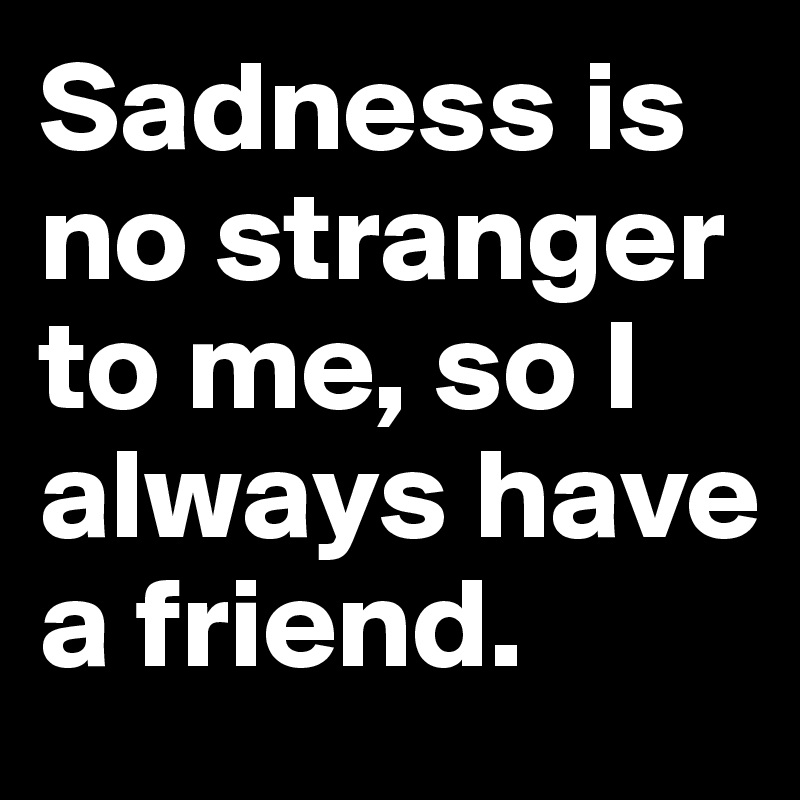 Sadness is no stranger to me, so I always have a friend. 