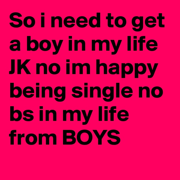 So i need to get a boy in my life JK no im happy being single no bs in my life from BOYS