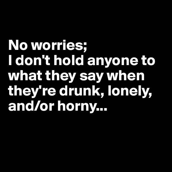 

No worries; 
I don't hold anyone to what they say when they're drunk, lonely, and/or horny...


