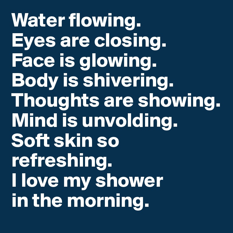Water flowing. 
Eyes are closing. 
Face is glowing. 
Body is shivering. Thoughts are showing. 
Mind is unvolding. 
Soft skin so refreshing. 
I love my shower 
in the morning.