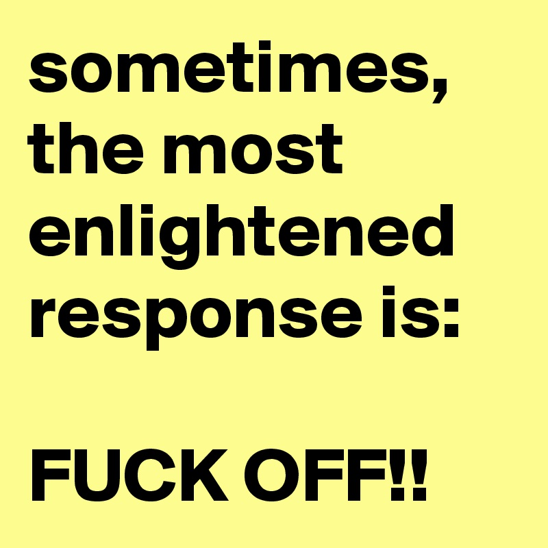 sometimes, the most enlightened response is:

FUCK OFF!!
