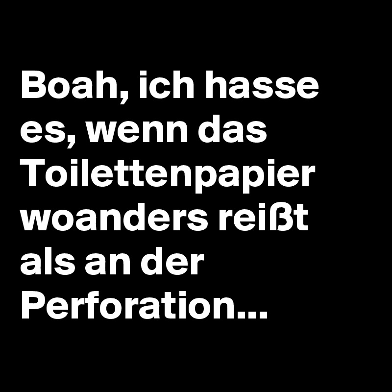 
Boah, ich hasse es, wenn das Toilettenpapier woanders reißt als an der Perforation...
