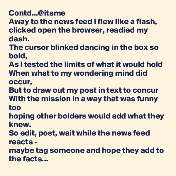 Contd...@itsme
Away to the news feed I flew like a flash,
clicked open the browser, readied my dash.
The cursor blinked dancing in the box so bold,
As I tested the limits of what it would hold 
When what to my wondering mind did occur,
But to draw out my post in text to concur 
With the mission in a way that was funny too
hoping other bolders would add what they knew.
So edit, post, wait while the news feed reacts -
maybe tag someone and hope they add to the facts...