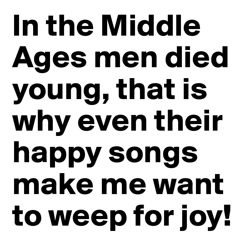 In the Middle Ages men died young, that is why even their happy songs make me want to weep for joy!