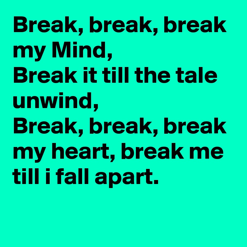 Break, break, break my Mind,
Break it till the tale unwind, 
Break, break, break my heart, break me till i fall apart.  
 