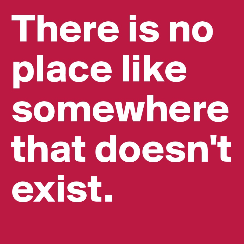 There is no place like somewhere that doesn't exist.