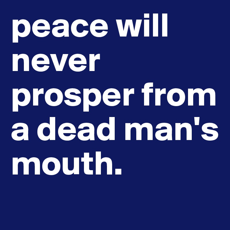 peace will never prosper from a dead man's mouth.