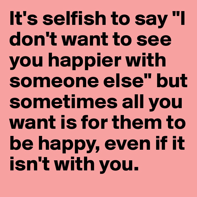 It S Selfish To Say I Don T Want To See You Happier With Someone Else But Sometimes All You Want Is For Them To Be Happy Even If It Isn T With You I don't want anyone else to die for nothing. happier with someone else