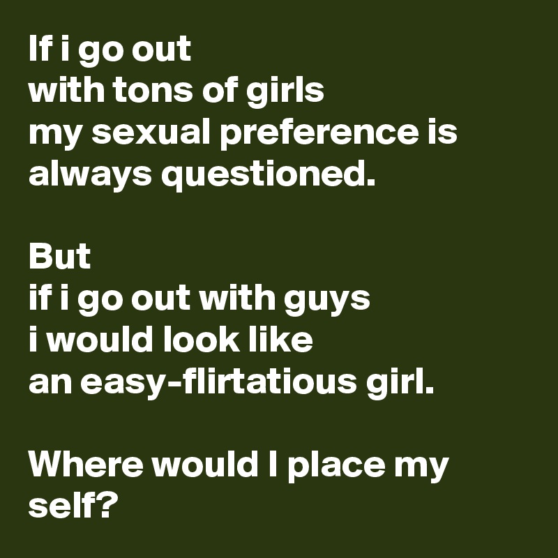 If i go out 
with tons of girls 
my sexual preference is always questioned.

But 
if i go out with guys 
i would look like 
an easy-flirtatious girl.

Where would I place my self?