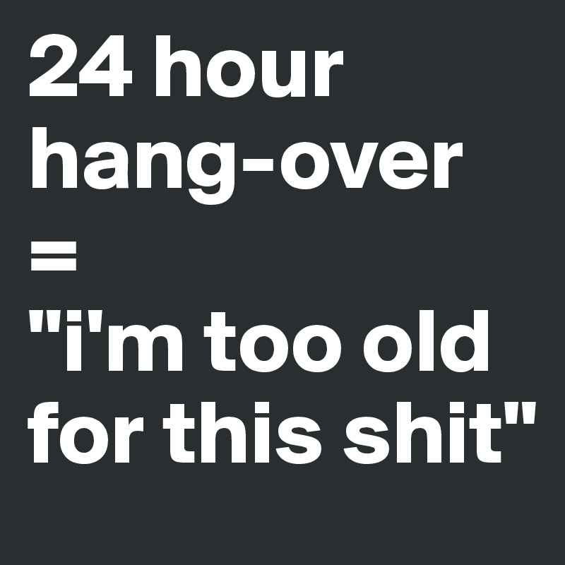 24 hour hang-over
=
"i'm too old for this shit"