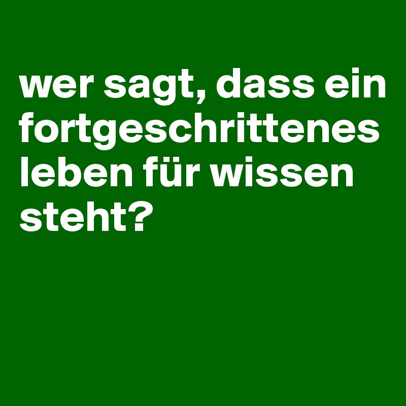 
wer sagt, dass ein fortgeschrittenes leben für wissen steht?


