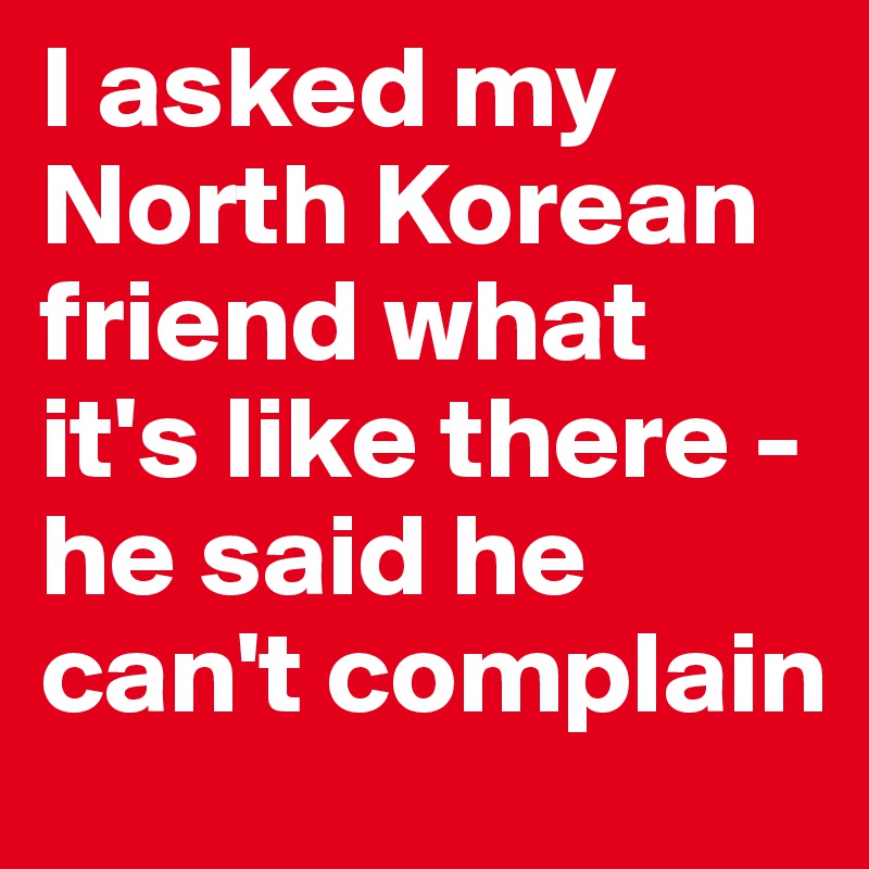I asked my North Korean friend what it's like there - he said he can't complain