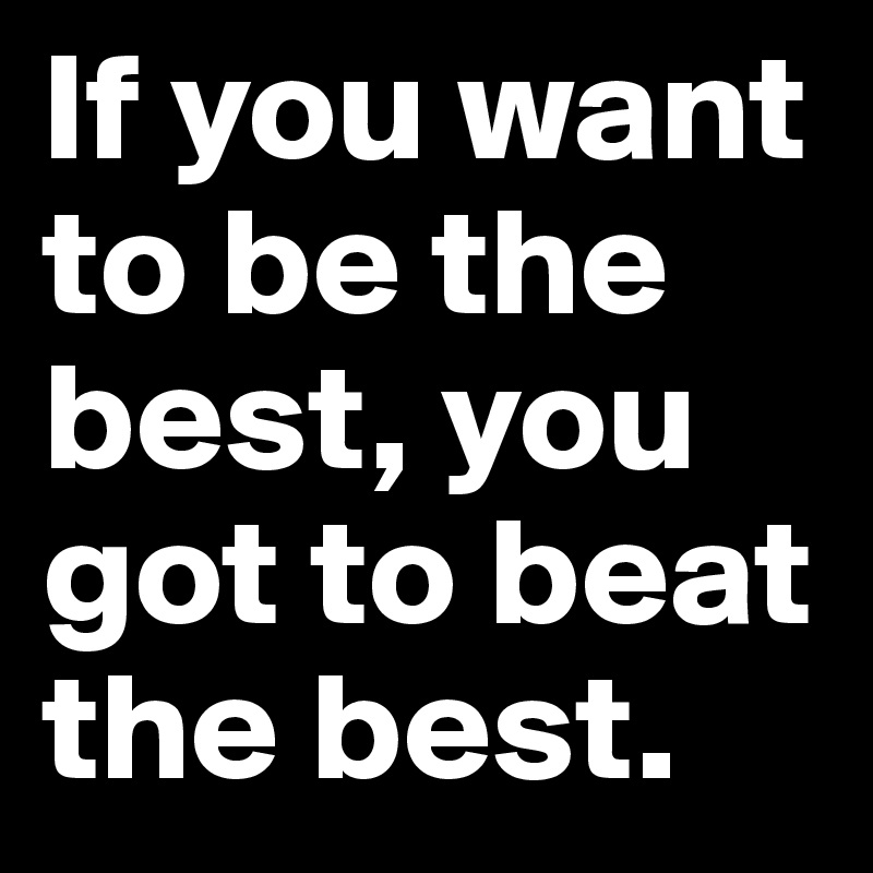 If you want to be the best, you got to beat the best.