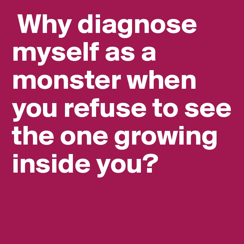  Why diagnose myself as a monster when you refuse to see the one growing inside you? 
