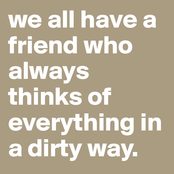 we all have a friend who always thinks of everything in a dirty way.