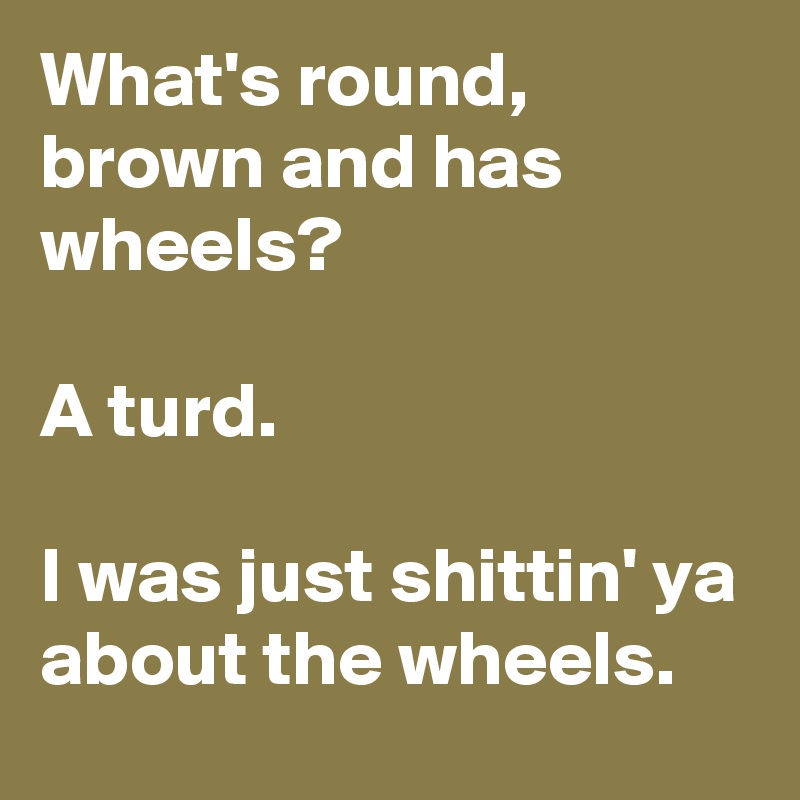 What's round, brown and has wheels?

A turd.

I was just shittin' ya about the wheels.
