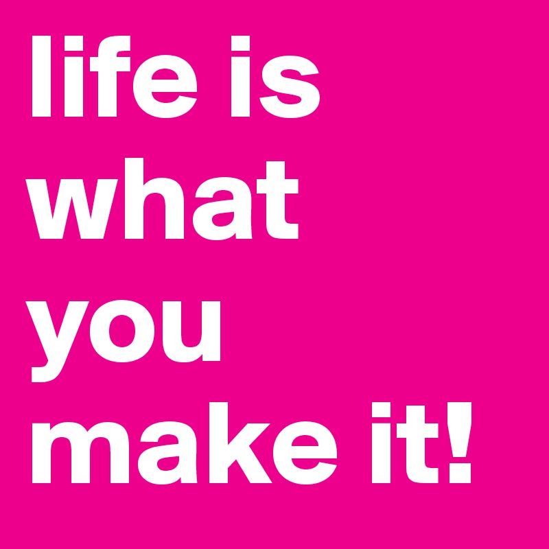 life is what you make it!