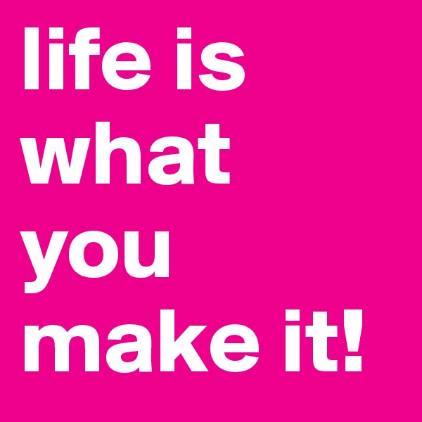 life is what you make it!