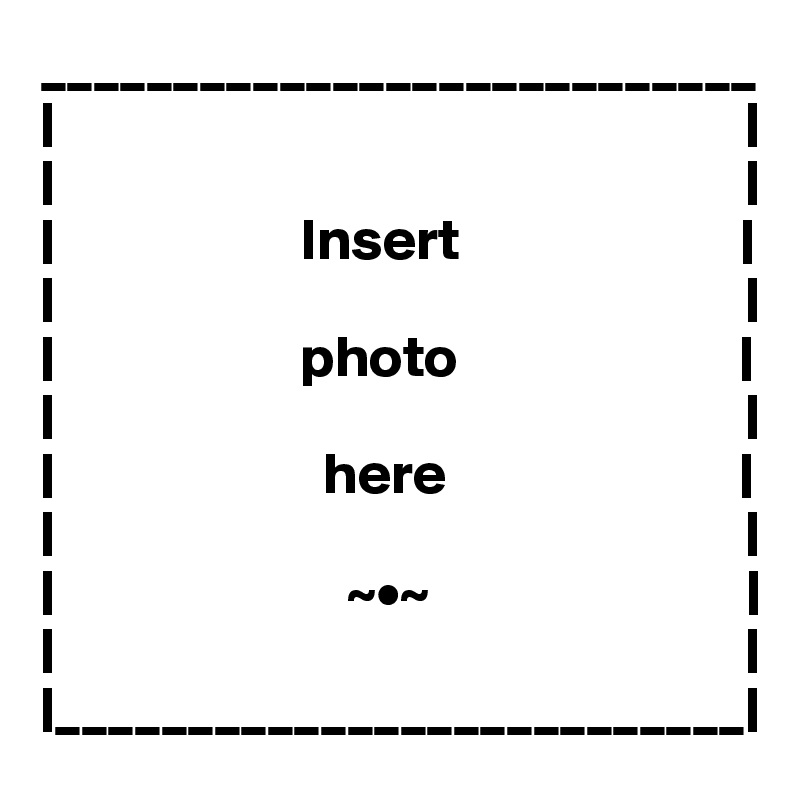 ___________________________
|                                                           |
|                                                           |
|                     Insert                        |
|                                                           |
|                     photo                        |
|                                                           |
|                       here                         |
|                                                           |
|                         ~•~                           |
|                                                           |
|__________________________|