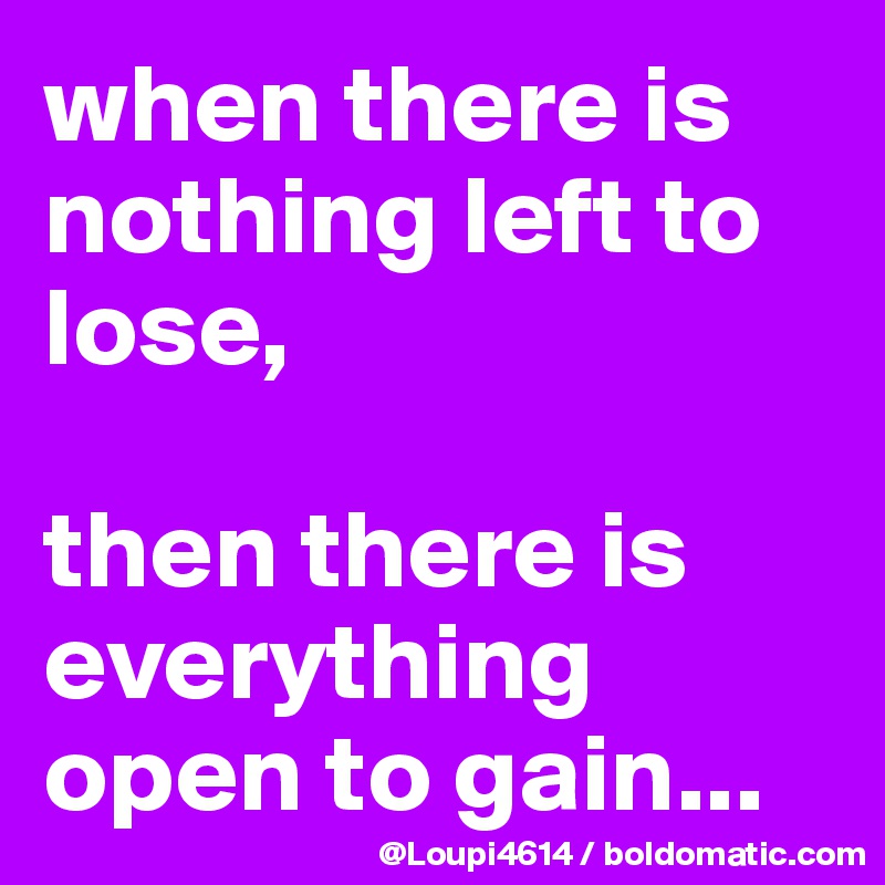 when there is nothing left to lose,

then there is everything open to gain...