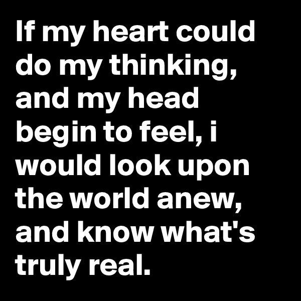 If my heart could do my thinking, and my head begin to feel, i would look upon the world anew, and know what's truly real.