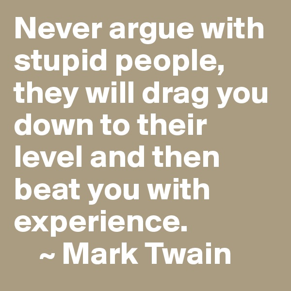Never argue with stupid people, they will drag you down to their level and then beat you with experience. 
    ~ Mark Twain