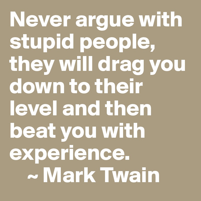 Never argue with stupid people, they will drag you down to their level and then beat you with experience. 
    ~ Mark Twain