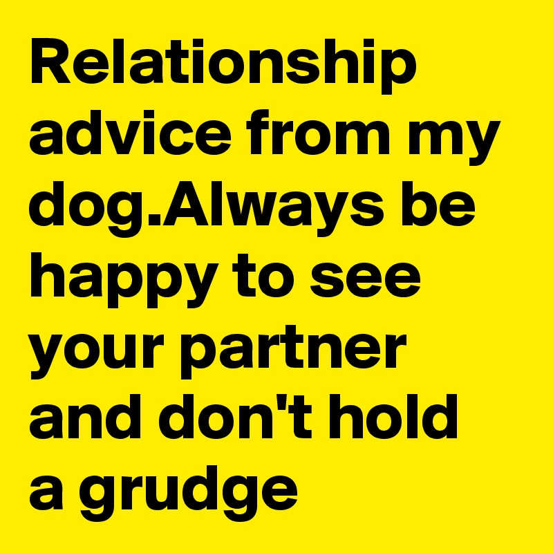 Relationship advice from my dog.Always be happy to see your partner and don't hold a grudge