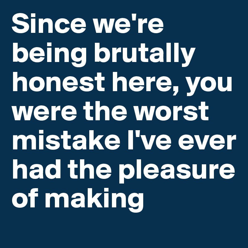Since we're being brutally honest here, you were the worst mistake I've ever had the pleasure of making