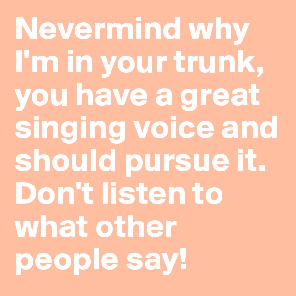 Nevermind why I'm in your trunk, you have a great singing voice and should pursue it. Don't listen to what other people say!