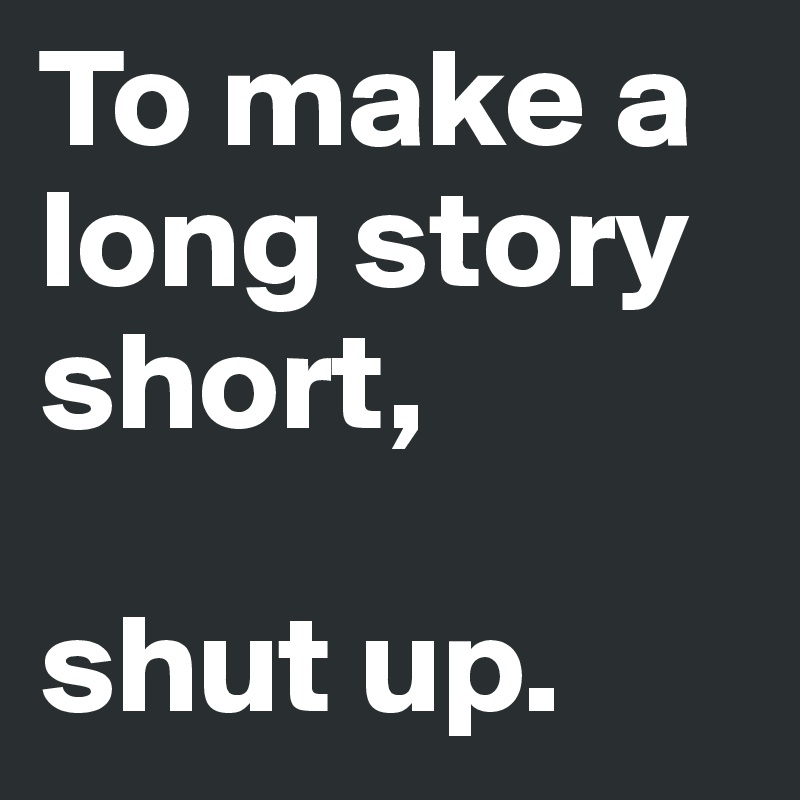 To make a long story short, 

shut up.