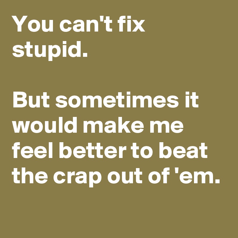 You can't fix stupid.

But sometimes it would make me feel better to beat the crap out of 'em.
