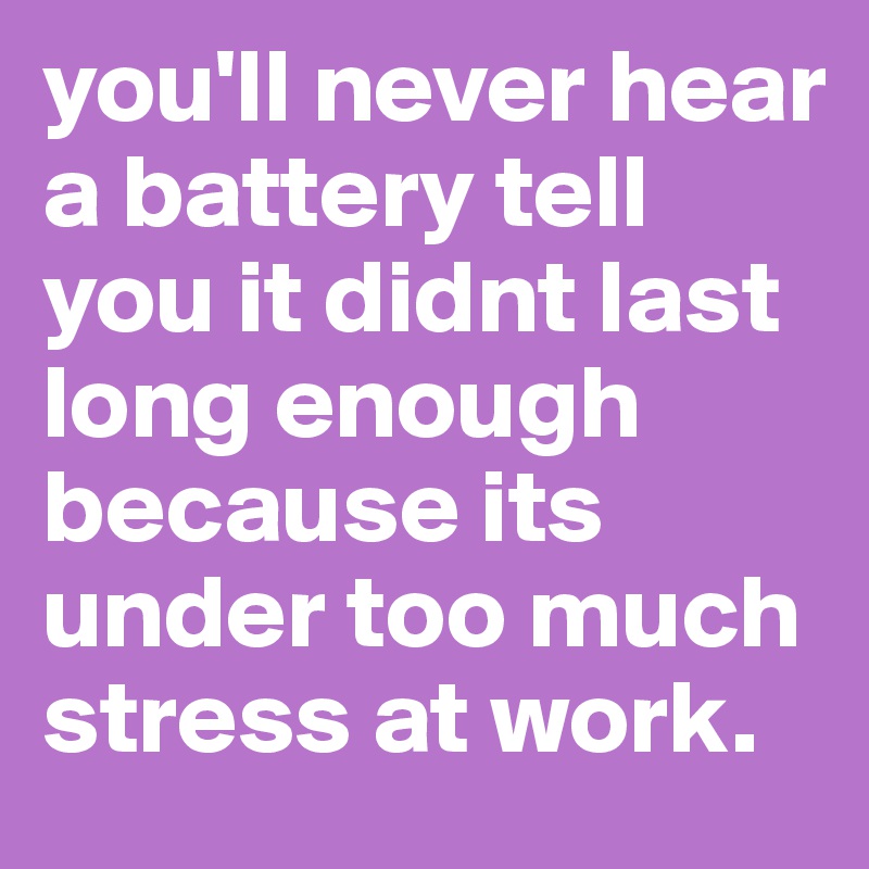 you'll never hear a battery tell you it didnt last long enough because its under too much stress at work.