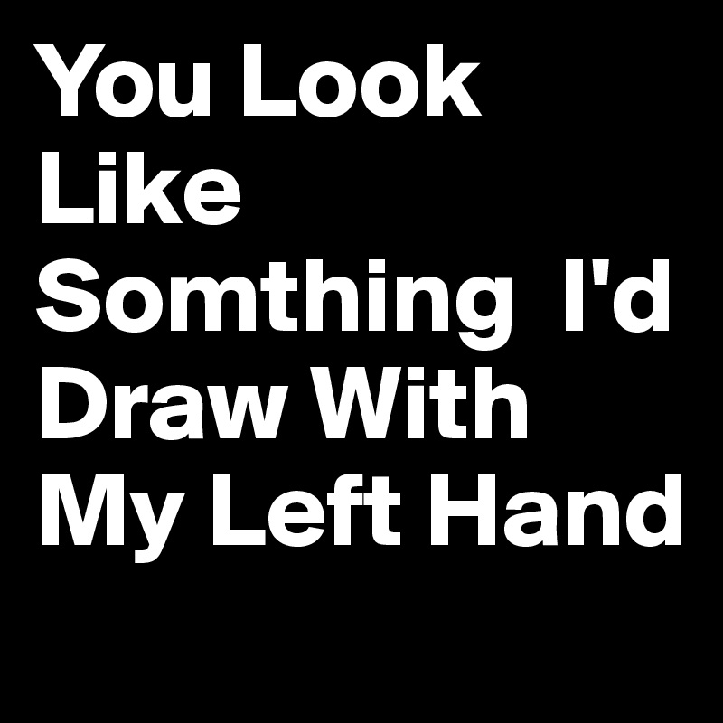 You Look Like Somthing  I'd Draw With My Left Hand