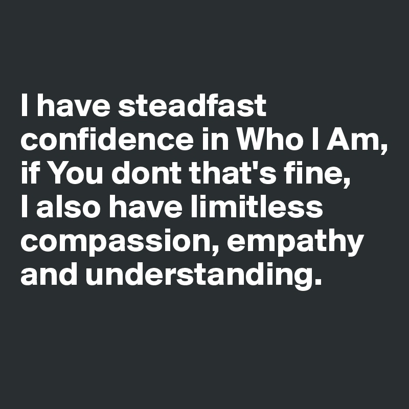 

I have steadfast confidence in Who I Am, 
if You dont that's fine, 
I also have limitless compassion, empathy 
and understanding.

