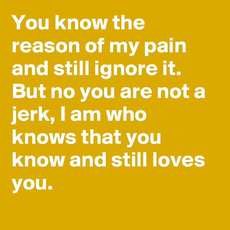 You know the reason of my pain and still ignore it. But no you are not a jerk, I am who knows that you know and still loves you.

