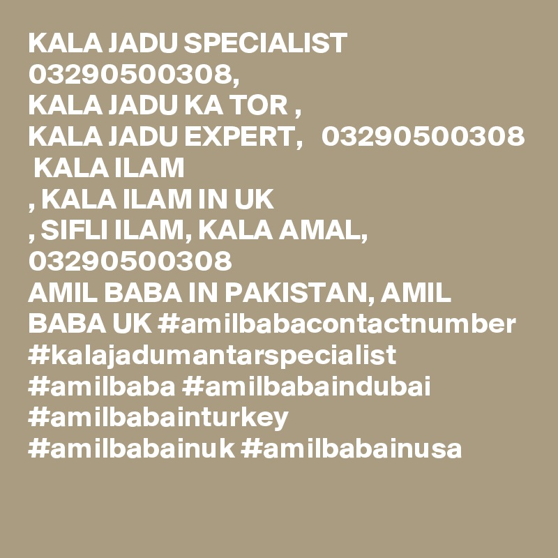 KALA JADU SPECIALIST 03290500308, 
KALA JADU KA TOR , 
KALA JADU EXPERT,   03290500308
 KALA ILAM
, KALA ILAM IN UK
, SIFLI ILAM, KALA AMAL, 03290500308
AMIL BABA IN PAKISTAN, AMIL BABA UK #amilbabacontactnumber #kalajadumantarspecialist #amilbaba #amilbabaindubai #amilbabainturkey #amilbabainuk #amilbabainusa