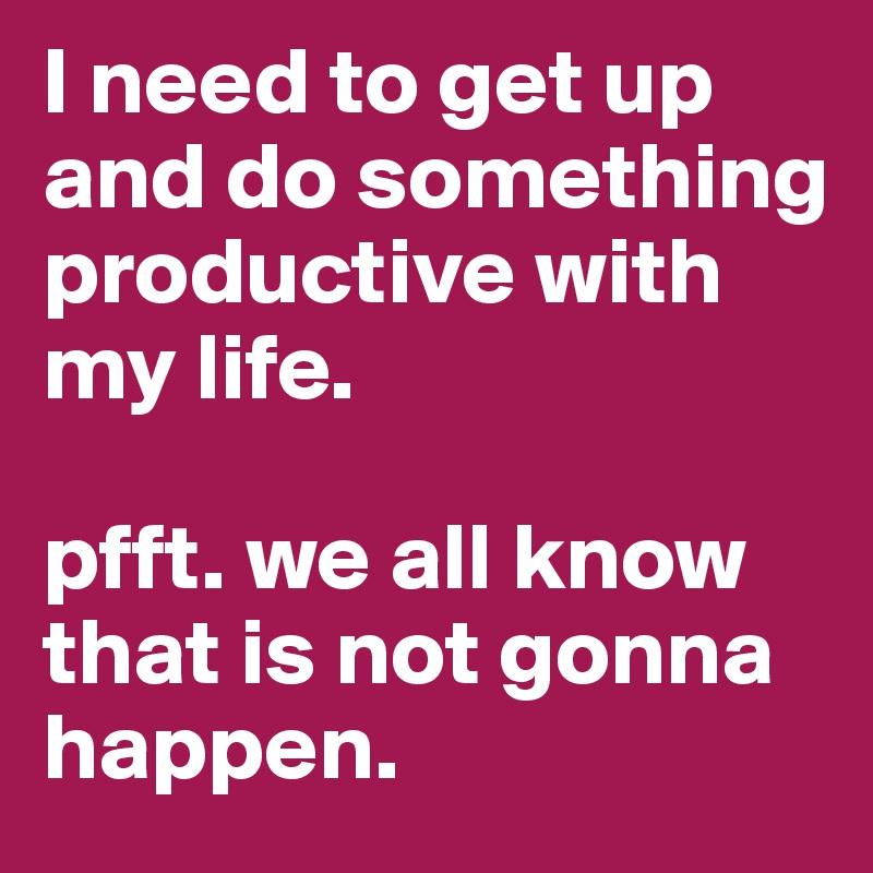 I need to get up and do something productive with my life. 

pfft. we all know that is not gonna happen.