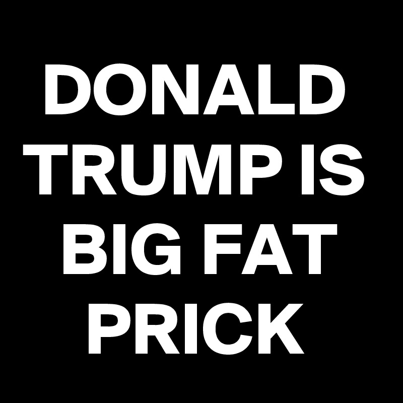 DONALD TRUMP IS BIG FAT PRICK