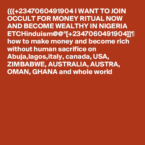 {{{+2347060491904 I WANT TO JOIN OCCULT FOR MONEY RITUAL NOW AND BECOME WEALTHY IN NIGERIA ETCHinduism@@°[+2347060491904]]¶ how to make money and become rich without human sacrifice on Abuja,lagos,italy, canada, USA, ZIMBABWE, AUSTRALIA, AUSTRA, OMAN, GHANA and whole world