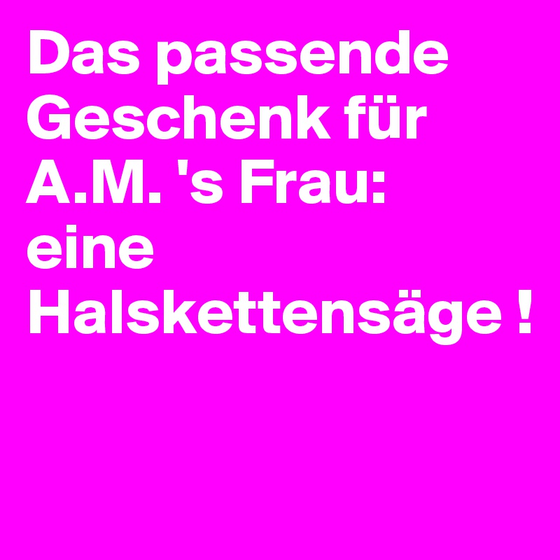 Das passende Geschenk für A.M. 's Frau: 
eine Halskettensäge !

