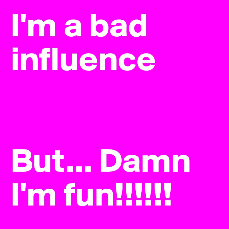 I'm a bad influence 


But... Damn I'm fun!!!!!! 