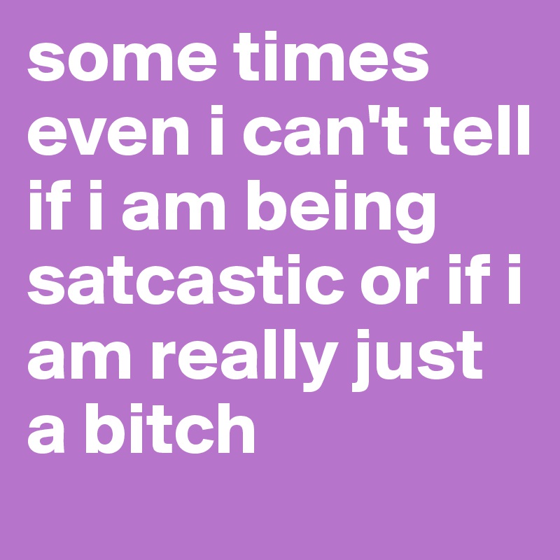 some times even i can't tell if i am being satcastic or if i am really just a bitch