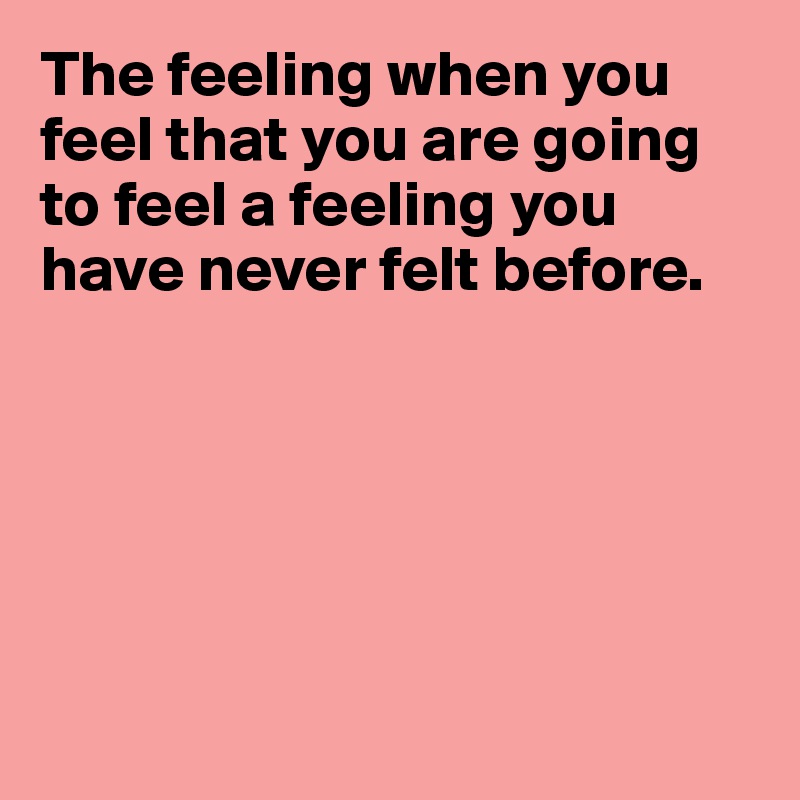 The feeling when you feel that you are going to feel a feeling you have never felt before.






