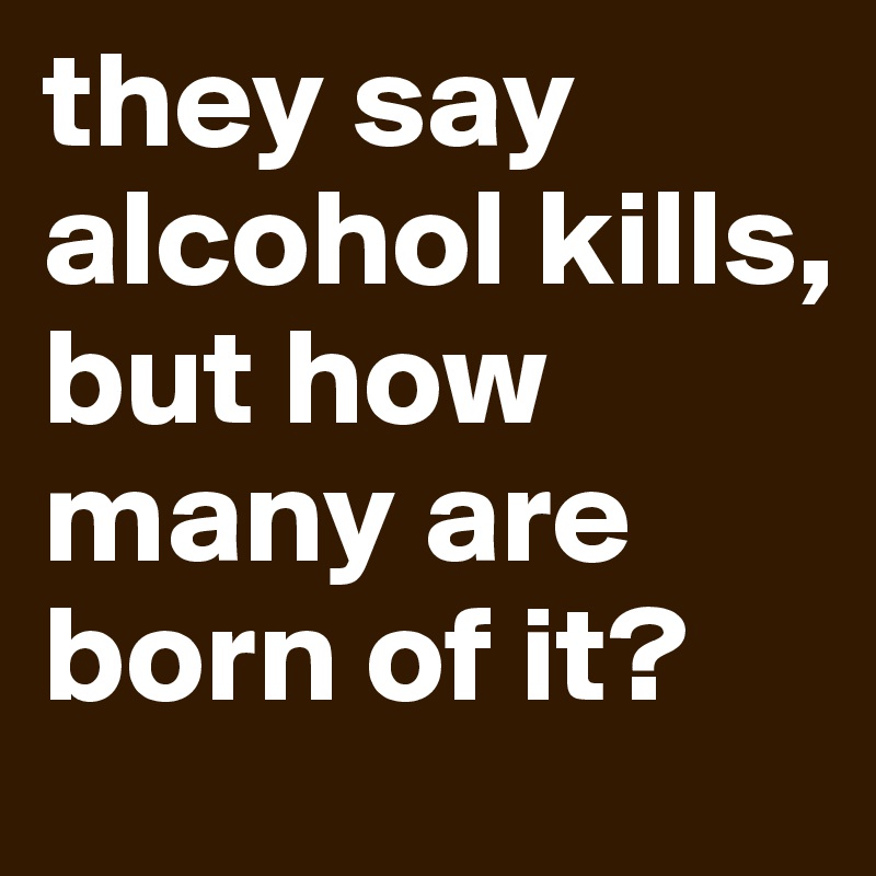 they say alcohol kills, but how many are born of it? 